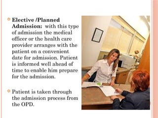  Elective /Planned
Admission: with this type
of admission the medical
officer or the health care
provider arranges with the
patient on a convenient
date for admission. Patient
is informed well ahead of
time to enable him prepare
for the admission.
 Patient is taken through
the admission process from
the OPD.
 