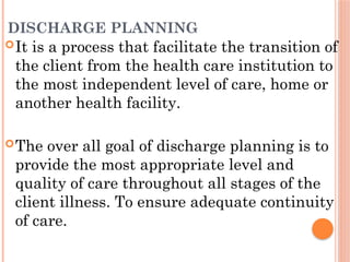DISCHARGE PLANNING
It is a process that facilitate the transition of
the client from the health care institution to
the most independent level of care, home or
another health facility.
The over all goal of discharge planning is to
provide the most appropriate level and
quality of care throughout all stages of the
client illness. To ensure adequate continuity
of care.
 