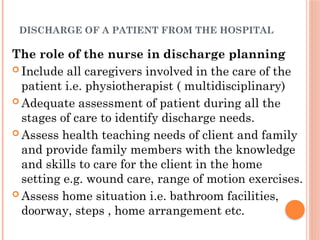 DISCHARGE OF A PATIENT FROM THE HOSPITAL
The role of the nurse in discharge planning
 Include all caregivers involved in the care of the
patient i.e. physiotherapist ( multidisciplinary)
 Adequate assessment of patient during all the
stages of care to identify discharge needs.
 Assess health teaching needs of client and family
and provide family members with the knowledge
and skills to care for the client in the home
setting e.g. wound care, range of motion exercises.
 Assess home situation i.e. bathroom facilities,
doorway, steps , home arrangement etc.
 