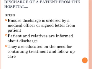 DISCHARGE OF A PATIENT FROM THE
HOSPITAL...
STEPS
Ensure discharge is ordered by a
medical officer or signed letter from
patient
Patient and relatives are informed
about discharge
They are educated on the need for
continuing treatment and follow up
care
 