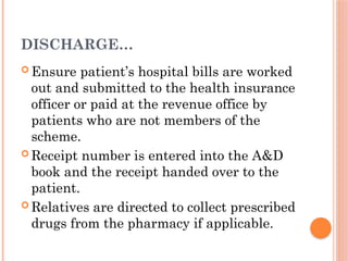 DISCHARGE…
 Ensure patient’s hospital bills are worked
out and submitted to the health insurance
officer or paid at the revenue office by
patients who are not members of the
scheme.
 Receipt number is entered into the A&D
book and the receipt handed over to the
patient.
 Relatives are directed to collect prescribed
drugs from the pharmacy if applicable.
 