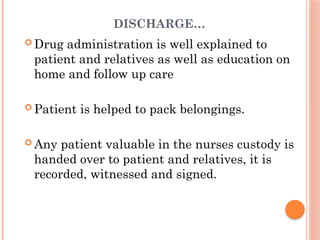 DISCHARGE…
 Drug administration is well explained to
patient and relatives as well as education on
home and follow up care
 Patient is helped to pack belongings.
 Any patient valuable in the nurses custody is
handed over to patient and relatives, it is
recorded, witnessed and signed.
 