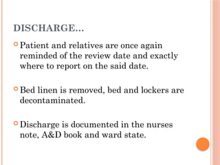 DISCHARGE…
 Patient and relatives are once again
reminded of the review date and exactly
where to report on the said date.
 Bed linen is removed, bed and lockers are
decontaminated.
 Discharge is documented in the nurses
note, A&D book and ward state.
 