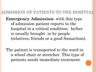 ADMISSION OF PATIENTS TO THE HOSPITAL
Emergency Admission- with this type
of admission patient reports to the
hospital in a critical condition; he/her
is usually brought in by people
(relatives, friends or a good Samaritan).
The patient is transported to the ward in
a wheel chair or stretcher. This type of
patients needs immediate treatment.
 