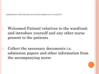ADMISSION PROCEDURE (PLANNED/AMBULANT PATIENT)
1. Welcomed Patient/ relatives to the ward/unit
and introduce yourself and any other nurse
present to the patients
2. Collect the necessary documents i.e.
admission papers and other information from
the accompanying nurse
 