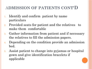 ADMISSION OF PATIENTS CONT’D
1. Identify and confirm patient by name
particulars
2. Provided seats for patient and the relatives to
make them comfortable
3. Gather information from patient and if necessary
the relatives to fill the admission papers.
4. Depending on the condition provide an admission
bed.
5. Assist patient to change into pyjamas or hospital
gown and give identification bracelets if
applicable
 