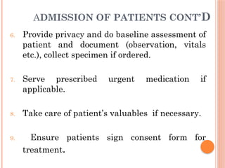 ADMISSION OF PATIENTS CONT’D
6. Provide privacy and do baseline assessment of
patient and document (observation, vitals
etc.), collect specimen if ordered.
7. Serve prescribed urgent medication if
applicable.
8. Take care of patient’s valuables if necessary.
9. Ensure patients sign consent form for
treatment.
 