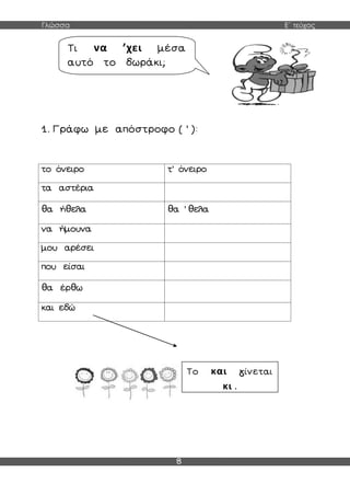 Γλώσσα Ε΄ τεύχος
8
1. Γράφω με απόστροφο ( ’ ):
το όνειρο τ’ όνειρο
τα αστέρια
θα ήθελα θα ’ θελα
να ήμουνα
μου αρέσει
που είσαι
θα έρθω
και εδώ
Τι να ’χει μέσα
αυτό το δωράκι;
Το και γίνεται
κι .
 