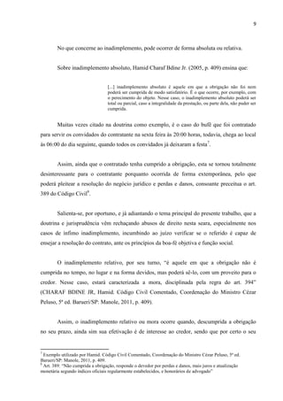9
No que concerne ao inadimplemento, pode ocorrer de forma absoluta ou relativa.
Sobre inadimplemento absoluto, Hamid Charaf Bdine Jr. (2005, p. 409) ensina que:
[...] inadimplemento absoluto é aquele em que a obrigação não foi nem
poderá ser cumprida de modo satisfatório. É o que ocorre, por exemplo, com
o perecimento do objeto. Nesse caso, o inadimplemento absoluto poderá ser
total ou parcial, caso a integralidade da prestação, ou parte dela, não puder ser
cumprida.
Muitas vezes citado na doutrina como exemplo, é o caso do bufê que foi contratado
para servir os convidados do contratante na sexta feira às 20:00 horas, todavia, chega ao local
às 06:00 do dia seguinte, quando todos os convidados já deixaram a festa7
.
Assim, ainda que o contratado tenha cumprido a obrigação, esta se tornou totalmente
desinteressante para o contratante porquanto ocorrida de forma extemporânea, pelo que
poderá pleitear a resolução do negócio jurídico e perdas e danos, consoante preceitua o art.
389 do Código Civil8
.
Salienta-se, por oportuno, e já adiantando o tema principal do presente trabalho, que a
doutrina e jurisprudência vêm rechaçando abusos de direito nesta seara, especialmente nos
casos de ínfimo inadimplemento, incumbindo ao juízo verificar se o referido é capaz de
ensejar a resolução do contrato, ante os princípios da boa-fé objetiva e função social.
O inadimplemento relativo, por seu turno, “é aquele em que a obrigação não é
cumprida no tempo, no lugar e na forma devidos, mas poderá sê-lo, com um proveito para o
credor. Nesse caso, estará caracterizada a mora, disciplinada pela regra do art. 394”
(CHARAF BDINE JR, Hamid. Código Civil Comentado, Coordenação do Ministro Cézar
Peluso, 5ª ed. Barueri/SP: Manole, 2011, p. 409).
Assim, o inadimplemento relativo ou mora ocorre quando, descumprida a obrigação
no seu prazo, ainda sim sua efetivação é de interesse ao credor, sendo que por certo o seu
7
Exemplo utilizado por Hamid. Código Civil Comentado, Coordenação do Ministro Cézar Peluso, 5ª ed.
Barueri/SP: Manole, 2011, p. 409.
8
Art. 389: “Não cumprida a obrigação, responde o devedor por perdas e danos, mais juros e atualização
monetária segundo índices oficiais regularmente estabelecidos, e honorários de advogado”
 