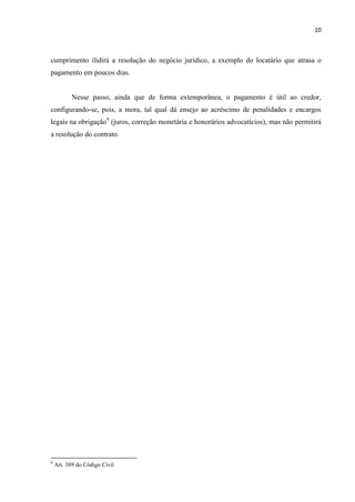 10
cumprimento ilidirá a resolução do negócio jurídico, a exemplo do locatário que atrasa o
pagamento em poucos dias.
Nesse passo, ainda que de forma extemporânea, o pagamento é útil ao credor,
configurando-se, pois, a mora, tal qual dá ensejo ao acréscimo de penalidades e encargos
legais na obrigação9
(juros, correção monetária e honorários advocatícios), mas não permitirá
a resolução do contrato.
9
Art. 389 do Código Civil
 