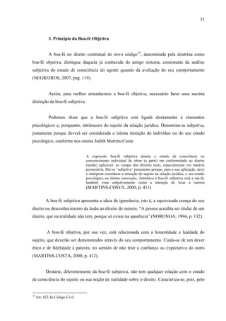 11
3. Princípio da Boa-fé Objetiva
A boa-fé no direito contratual do novo código10
, denominada pela doutrina como
boa-fé objetiva, distingue daquela já conhecida do antigo sistema, consistente da análise
subjetiva do estado de consciência do agente quando da avaliação do seu comportamento
(NEGREIROS, 2007, pag. 119).
Assim, para melhor entendermos a boa-fé objetiva, necessário fazer uma sucinta
distinção da boa-fé subjetiva.
Podemos dizer que a boa-fé subjetiva está ligada diretamente à elementos
psicológicos e, porquanto, intrínsecos do sujeito da relação jurídica. Denomina-se subjetiva,
justamente porque deverá ser considerada a íntima intenção do indivíduo ou do seu estado
psicológico, conforme nos ensina Judith Martins-Costa:
A expressão boa-fé subjetiva denota o estado de consciência ou
convencimento individual de obrar (a parte) em conformidade ao direito
(sendo) aplicável, ao campo dos direitos reais, especialmente em matéria
possessória. Diz-se ‘subjetiva’ justamente porque, para a sua aplicação, deve
o intérprete considerar a intenção do sujeito na relação jurídica, o seu estado
psicológico ou íntima convicção. Antitética à boa-fé subjetiva está a má-fé,
também vista subjetivamente como a intenção de lesar a outrem
(MARTINS-COSTA, 2000, p. 411).
A boa-fé subjetiva apresenta a ideia de ignorância, isto é, a equivocada crença do seu
direito ou desconhecimento da lesão ao direito de outrem. “A pessoa acredita ser titular de um
direito, que na realidade não tem, porque só existe na aparência” (NORONHA, 1994, p. 132).
A boa-fé objetiva, por sua vez, está relacionada com a honestidade e lealdade do
sujeito, que deverão ser demonstrados através do seu comportamento. Cuida-se de um dever
ético e de fidelidade à palavra, no sentido de não trair a confiança ou expectativa do outro
(MARTINS-COSTA, 2000, p. 412).
Destarte, diferentemente da boa-fé subjetiva, não tem qualquer relação com o estado
de consciência do sujeito ou sua noção de realidade sobre o direito. Caracteriza-se, pois, pelo
10
Art. 422 do Código Civil
 