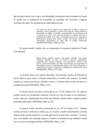 12
agir de modo honroso com o outro, sem deslealdade, tomando por base as condutas do sujeito
de acordo com os parâmetros de honestidade da sociedade, não frustrando a legítima
expectativa do outro. Ou, nas palavras de Judith Martins-Costa:
Ao conceito de boa-fé objetiva estão subjacentes as ideias e ideais que
animaram a boa-fé germânica: a boa-fé como regra de conduta fundada na
honestidade, na retidão, na lealdade e, principalmente, na consideração para
os interesses do ‘alter’, visto como um membro do conjunto social que é
juridicamente tutelado. Ai se insere a consideração para com as expectativas
legitimamente geradas, pela própria conduta, nos demais membros da
comunidade, especialmente no outro polo da relação obrigacional
(MARTINS-COSTA, 2000, p. 412).
No mesmo sentido, também são os ensinamentos da inigualável professora Cláudia
Lima Marques:
Boa-fé objetiva significa, portanto, uma atuação ‘refletida’, uma atuação
refletindo, pensando no outro, no parceiro contratual, respeitando-o,
respeitando seus interesses legítimos, suas expectativas razoáveis, seus
direitos, agindo com lealdade, sem abuso, sem obstrução, sem causar lesão ou
desvantagem excessiva, cooperando para atingir o bom fim das obrigações: o
cumprimento do objetivo contratual e a realização dos interesses das partes
(MARQUES, 2004, p. 181-182).
A doutrina elenca, sem maiores discussões, três principais funções do Princípio da
boa-fé objetiva, quais sejam: a) função interpretativa no âmbito dos contratos; b) função
restritiva ao exercício de direitos, coibindo o abuso; e c) função criativa de deveres anexos à
prestação principal (TEPEDINO, 2006, p. 252).
A primeira função encontra-se positivada no art. 113 do Código Civil: “Os negócios
jurídicos devem ser interpretados conforme a boa-fé e os usos do lugar de sua celebração”.
Assim, exige que a interpretação do contrato seja realizada visando sempre o objetivo comum
pretendido pelas partes (TEPEDINO, 2006, p. 252).
A segunda função encontra-se positivada no art. 187 do Código Civil: “Também
comete ato ilícito o titular de um direito que, ao exercê-lo, excede manifestamente os limites
impostos pelo seu fim econômico ou social, pela boa-fé ou pelos bons costumes”. Consiste,
pois, numa função com conotação negativa e restritiva na medida em que estabelece limites
para o exercício dos próprios direitos (TEPEDINO, 2006, p. 252).
 