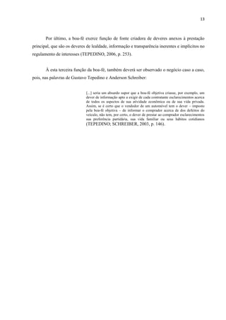 13
Por último, a boa-fé exerce função de fonte criadora de deveres anexos à prestação
principal, que são os deveres de lealdade, informação e transparência inerentes e implícitos no
regulamento de interesses (TEPEDINO, 2006, p. 253).
À esta terceira função da boa-fé, também deverá ser observado o negócio caso a caso,
pois, nas palavras de Gustavo Tepedino e Anderson Schreiber:
[...] seria um absurdo supor que a boa-fé objetiva criasse, por exemplo, um
dever de informação apto a exigir de cada contratante esclarecimentos acerca
de todos os aspectos de sua atividade econômica ou de sua vida privada.
Assim, se é certo que o vendedor de um automóvel tem o dever – imposto
pela boa-fé objetiva – de informar o comprador acerca de dos defeitos do
veículo, não tem, por certo, o dever de prestar ao comprador esclarecimentos
sua preferência partidária, sua vida familiar ou seus hábitos cotidianos
(TEPEDINO; SCHREIBER, 2003, p. 146).
 