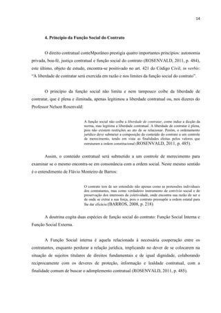 14
4. Princípio da Função Social do Contrato
O direito contratual conteMporâneo prestigia quatro importantes princípios: autonomia
privada, boa-fé, justiça contratual e função social do contrato (ROSENVALD, 2011, p. 484),
este último, objeto de estudo, encontra-se positivado no art. 421 do Código Civil, in verbis:
“A liberdade de contratar será exercida em razão e nos limites da função social do contrato”.
O princípio da função social não limita e nem tampouco coíbe da liberdade de
contratar, que é plena e ilimitada, apenas legitimou a liberdade contratual ou, nos dizeres do
Professor Nelson Rosenvald:
A função social não coíbe a liberdade de contratar, como induz a dicção da
norma, mas legitima a liberdade contratual. A liberdade de contratar é plena,
pois não existem restrições ao ato de se relacionar. Porém, o ordenamento
jurídico deve submeter a composição do conteúdo do contrato a um controle
de merecimento, tendo em vista as finalidades eleitas pelos valores que
estruturam a ordem constitucional (ROSENVALD, 2011, p. 485).
Assim, o conteúdo contratual será submetido a um controle de merecimento para
examinar se o mesmo encontra-se em consonância com a ordem social. Neste mesmo sentido
é o entendimento de Flávio Monteiro de Barros:
O contrato tem de ser entendido não apenas como as pretensões individuais
dos contratantes, mas como verdadeiro instrumento de convívio social e de
preservação dos interesses da coletividade, onde encontra sua razão de ser e
de onde se extrai a sua força, pois o contrato pressupõe a ordem estatal para
lhe dar eficácia (BARROS, 2008, p. 218).
A doutrina cogita duas espécies de função social do contrato: Função Social Interna e
Função Social Externa.
A Função Social interna é aquela relacionada à necessária cooperação entre os
contratantes, enquanto perdurar a relação jurídica, implicando no dever de se colocarem na
situação de sujeitos titulares de direitos fundamentais e de igual dignidade, colaborando
reciprocamente com os deveres de proteção, informação e lealdade contratual, com a
finalidade comum de buscar o adimplemento contratual (ROSENVALD, 2011, p. 485).
 