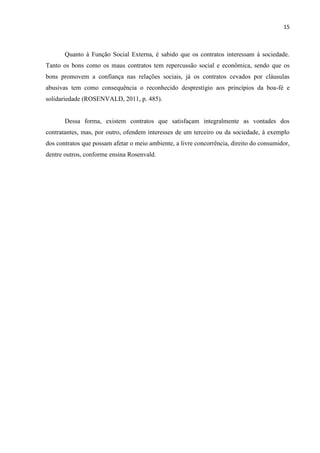 15
Quanto à Função Social Externa, é sabido que os contratos interessam à sociedade.
Tanto os bons como os maus contratos tem repercussão social e econômica, sendo que os
bons promovem a confiança nas relações sociais, já os contratos cevados por cláusulas
abusivas tem como consequência o reconhecido desprestígio aos princípios da boa-fé e
solidariedade (ROSENVALD, 2011, p. 485).
Dessa forma, existem contratos que satisfaçam integralmente as vontades dos
contratantes, mas, por outro, ofendem interesses de um terceiro ou da sociedade, à exemplo
dos contratos que possam afetar o meio ambiente, a livre concorrência, direito do consumidor,
dentre outros, conforme ensina Rosenvald.
 