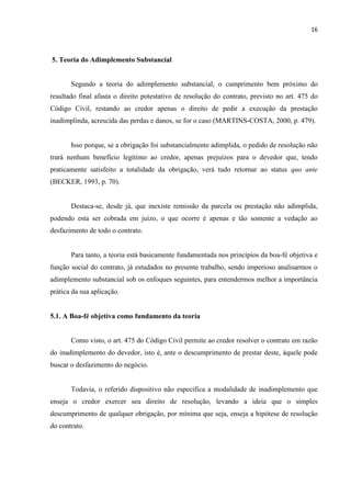 16
5. Teoria do Adimplemento Substancial
Segundo a teoria do adimplemento substancial, o cumprimento bem próximo do
resultado final afasta o direito potestativo de resolução do contrato, previsto no art. 475 do
Código Civil, restando ao credor apenas o direito de pedir a execução da prestação
inadimplinda, acrescida das perdas e danos, se for o caso (MARTINS-COSTA, 2000, p. 479).
Isso porque, se a obrigação foi substancialmente adimplida, o pedido de resolução não
trará nenhum benefício legítimo ao credor, apenas prejuízos para o devedor que, tendo
praticamente satisfeito a totalidade da obrigação, verá tudo retornar ao status quo ante
(BECKER, 1993, p. 70).
Destaca-se, desde já, que inexiste remissão da parcela ou prestação não adimplida,
podendo esta ser cobrada em juízo, o que ocorre é apenas e tão somente a vedação ao
desfazimento de todo o contrato.
Para tanto, a teoria está basicamente fundamentada nos princípios da boa-fé objetiva e
função social do contrato, já estudados no presente trabalho, sendo imperioso analisarmos o
adimplemento substancial sob os enfoques seguintes, para entendermos melhor a importância
prática da sua aplicação.
5.1. A Boa-fé objetiva como fundamento da teoria
Como visto, o art. 475 do Código Civil permite ao credor resolver o contrato em razão
do inadimplemento do devedor, isto é, ante o descumprimento de prestar deste, àquele pode
buscar o desfazimento do negócio.
Todavia, o referido dispositivo não especifica a modalidade de inadimplemento que
enseja o credor exercer seu direito de resolução, levando a ideia que o simples
descumprimento de qualquer obrigação, por mínima que seja, enseja a hipótese de resolução
do contrato.
 