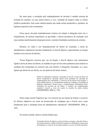 17
De outra parte, a resolução pelo inadimplemento do devedor é medida extrema da
extinção do contrato, vez que surtirá efeitos ex tunc, retirando do negócio todos os efeitos
jurídicos produzidos, bem como obstará aqueles que ainda seriam produzidos e, portanto, de
legítima expectativa dos contratantes.
Nesse passo, havendo inadimplemento mínimo em relação à obrigação total, isto é,
insignificante, de mínima importância ou gravidade, o direito potestativo de resolução será
uma conduta manifestamente desproporcional e contrária finalidade econômica do contrato.
Destarte, ao vedar o uso desproporcional do direito de resolução, a teoria do
adimplemento substancial encontra fundamento na boa-fé objetiva, especialmente na função
limitativa do exercício de direitos.
Teresa Negreiros assevera que, em tal função, a boa-fé objetiva está estritamente
ligada à teoria do abuso de direito, na medida em que servirá como parâmetro para analisar as
condutas dos contratantes no exercício dos seus direitos e obrigações, limitando, se o caso,
àquele que abusar do seu direito, ou, nas palavras da ilustre Autora:
Diante da ordenação contratual, o princípio da boa-fé e teoria do abuso de
direito completam-se, operando aquela como parâmetro de valoração do
comportamento dos contratantes: o exercício de um direito será irregular, e
nesta medida abusivo, se consubstanciar quebra de confiança e frustração de
legítimas expectativas. Nesses casos, o comportamento formalmente lícito,
consistente no exercício de um direito, é, contudo, um comportamento
contrário à boa-fé e, como tal, sujeito ao controle da ordem jurídica
(NEGREIROS, 2006, p. 141).
Nesta senda conclui Negreiros que “no exercício da sua função de limitar o exercício
de direitos subjetivos em nome da preservação do sinalagma que a boa-fé serve como
fundamento para a chamada teoria do adimplemento substancial” (NEGREIROS, 2006, p.
145).
No mesmo sentido, observa Anelise Becker que:
O princípio da boa-fé objetiva aí atua de forma a proteger o devedor frente a
um credor malicioso, inflexível (boa-fé eximente ou absolutória), como causa
de limitação ao exercício de um poder jurídico, no caso, do direito formativo
 