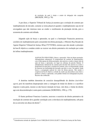 18
de resolução, do qual é titular o credor de obrigação não cumprida
(BECKER, 1993, p. 70).
A par disso, o Superior Tribunal de Justiça já assentou que a extinção do contrato por
inadimplemento do devedor, somente se torna plausível quando o inadimplemento seja de tal
envergadura que não interessa mais ao credor o recebimento da prestação devida, pois a
economia do contrato está afetada.
Julgando ação de busca e apreensão, na qual o a Instituição Financeira promoveu
corolário do inadimplemento pelo consumidor da última prestação, o Ministro Ruy Rosado de
Aguiar (Superior Tribunal de Justiça, REsp 272739/MG), ensinou que não atende o princípio
da boa-fé objetiva a conduta credor ao exercer seu direito potestativo de resolução por conta
do ínfimo inadimplemento:
ALIENAÇÃO FIDUCIÁRIA. Busca e apreensão. Falta da última prestação.
Adimplemento substancial. O cumprimento do contrato de financiamento,
com a falta apenas da última prestação, não autoriza o credor a lançar mão da
ação de busca e apreensão, em lugar da cobrança da parcela faltante. O
adimplemento substancial do contrato pelo devedor não autoriza ao credor a
propositura de ação para a extinção do contrato, salvo se demonstrada a perda
do interesse na continuidade da execução, que não é o caso. Na espécie, ainda
houve a consignação judicial do valor da última parcela. Não atende à
exigência da boa-fé objetiva a atitude do credor que desconhece esses fatos e
promove a busca e apreensão, com pedido liminar de reintegração de posse.
Recurso não conhecido.
A doutrina também denomina de exercício desequilibrado de direitos (inciviliter
agere), pois há manifesta desproporção entre a vantagem do titular do direito e o sacrifício
imposto à outra parte, mesmo se não houver intenção de lesar, vale dizer, o titular do direito
age com desconsideração à outra parte contratante (NORONHA, 1994, p. 179)
O ilustre professor Francisco Loureiro, assevera o exercício do direito potestativo de
resolução do contrato deve guardar correlação com a relevância do inadimplemento, sob pena
de se converter em abuso de direito11
.
11
Entendimento retirado da Apelação Cível nº 0003286-03.2010.8.26.0077; Tribunal de Justiça de São Paulo.
 