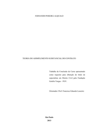 FERNANDO PEREIRA ALQUALO
TEORIA DO ADIMPLEMENTO SUBSTANCIAL DO CONTRATO
Trabalho de Conclusão de Curso apresentado
como requisito para obtenção do título de
especialista em Direito Civil pela Fundação
Getúlio Vargas – FGV.
Orientador: Prof. Francisco Eduardo Loureiro
São Paulo
2013
 