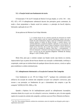 19
5.2. A Função Social com fundamento da teoria
O Enunciado nº 361 da IV Jornada de Direito Civil que dispõe, in verbis: 361 – Arts.
421, 422 e 475. O adimplemento substancial decorre dos princípios gerais contratuais, de
modo a fazer preponderar a função social do contrato e o princípio da boa-fé objetiva,
balizando a aplicação do art. 475.
Já nas palavras do Ministro Luis Felipe Salomão:
[...] o contrato deixou de ser a máxima expressão da autonomia da vontade
para se tornar prática social de especial importância, prática essa que o
Estado não pode simplesmente relegar à esfera das deliberações particulares.
Instituto nascido no âmbito do Direito Privado, o contrato passou a ter
colorido publicístico, exigindo do julgador a aplicação, no caso concreto, das
chamadas cláusulas abertas, dentre as quais se destacam a boa-fé-objetiva e a
função social. Vale dizer, não se pode mais conceber o contrato unicamente
como meio de circulação de riquezas. Além disso - e principalmente -, é
forma de adequação e realização social da pessoa humana e meio de acesso a
bens e serviços que lhe dão dignidade (Superior Tribunal de Justiça,
REsp nº 1.051.270/RS, 2011).
Desta feita, para que o contrato cumpra sua função social, seja interna ou externa,
imprescindível que as partes devam buscar durante sua execução a solidariedade, confiança e
cooperação, sendo que na inobservância de qualquer desses deveres anexos, a teoria se aplica
para restabelecer a ordem contratual justa.
5.3. Adimplemento Substancial e a Exceção do Contrato Não Cumprido
Com fundamento no art. 476 do Código Civil12
, “qualquer dos contratantes pode
utilizar-se da exceção do contrato não cumprido (exceptio non adimpleti contractus), para
recusar a sua prestação, ao fundamento de que o demandante não cumpriu a que lhe
competia” (GONÇALVES, 2004, p. 24).
Quando a hipótese for de inadimplemento parcial ou adimplemento incompleto,
estaremos diante da exceptio non rite adimpleti contractus, tratando-se, pois, de uma segunda
espécie de exceção do contrato não cumprido, conforme assevera Flávio Monteiro de Barros:
12
Art. 476: “Nos contratos bilaterais, nenhum dos contratantes, antes de cumprida sua obrigação, pode exigir o
implemento da do outro”.
 