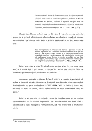 20
Doutrinariamente, assim se diferenciam as duas exceções: a primeira
(exceptio non adimpleti contractus) pressupõe completa e absoluta
inexecução do contrato, enquanto a segunda [exceptio non rite
adimpleti contractus] tem como pressuposto a execução insuficiente,
defeituosa, diferente ou incompleta (MONTEIRO, 2003, p. 80).
Eduardo Luiz Bussata defende que, na hipótese de exceptio non rite adimpleti
contractus, a teoria do adimplemento substancial deve ser aplicada na exceção do contrato
não cumprido, especialmente como forma de coibir o uso abusivo da exceção, asseverando
que:
Se o descumprimento da parte que está exigindo a prestação for leve, de
pequena importância para a economia contratual, não há dúvida de que será
abusivo o uso de tal exceção. De fato, se o inadimplemento de escassa
importância mantém o vínculo contratual, não permitindo que o contratante
não inadimplente busque dissolver o contrato, faz também com que fique
vedado à parte, abusivamente, alegar o leve descumprimento contratual para
não cumprir com a prestação que lhe cabe (BUSSATA, 2008, p. 105).
Assim, nesta seara a teoria do adimplemento substancial servirá, em suma, como
matéria defensiva àquele que imputar a exceção do contrato não cumprido frente ao
contratante que adimpliu quase na totalidade sua obrigação.
Isso porque, contraria os ditames da boa-fé objetiva a conduta do contratante de
utilizar o direito de exceção, escusando-se de cumprir sua obrigação frente à um mínimo
inadimplemento da parte inadimplente (ROSENVALD, 2011, p. 541-542), dando azo,
inclusive, ao abuso de direito, vedado expressamente no nosso ordenamento como ato
ilícito13
.
Assim, na exceptio non rite adimpleti contractus, quando tratar-se de um pequeno
descumprimento, ou de escassa importância, este inadimplemento não pode sustar a
exigibilidade de toda a prestação do outro contratante, sob pena de converter-se em abuso do
direito.
13
Art. 187 do Código Civil
 