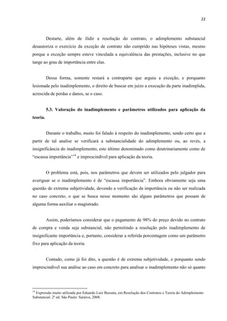 22
Destarte, além de ilidir a resolução do contrato, o adimplemento substancial
desautoriza o exercício da exceção de contrato não cumprido nas hipóteses vistas, mesmo
porque a exceção sempre esteve vinculada a equivalência das prestações, inclusive no que
tange ao grau de importância entre elas.
Dessa forma, somente restará a contraparte que arguiu a exceção, e porquanto
lesionada pelo inadimplemento, o direito de buscar em juízo a execução da parte inadimplida,
acrescida de perdas e danos, se o caso.
5.3. Valoração do inadimplemento e parâmetros utilizados para aplicação da
teoria.
Durante o trabalho, muito foi falado à respeito do inadimplemento, sendo certo que a
partir de tal analise se verificará a substancialidade do adimplemento ou, ao revés, a
insignificância do inadimplemento, este último denominado como doutrinariamente como de
“escassa importância”14
e imprescindível para aplicação da teoria.
O problema está, pois, nos parâmetros que devem ser utilizados pelo julgador para
averiguar se o inadimplemento é de “escassa importância”. Embora obviamente seja uma
questão de extrema subjetividade, devendo a verificação da importância ou não ser realizada
no caso concreto, o que se busca nesse momento são alguns parâmetros que possam de
alguma forma auxiliar o magistrado.
Assim, poderíamos considerar que o pagamento de 98% do preço devido no contrato
de compra e venda seja substancial, não permitindo a resolução pelo inadimplemento de
insignificante importância e, portanto, considerar a referida porcentagem como um parâmetro
fixo para aplicação da teoria.
Contudo, como já foi dito, a questão é de extrema subjetividade, e porquanto sendo
imprescindível sua análise ao caso em concreto para analisar o inadimplemento não só quanto
14
Expressão muito utilizada por Eduardo Luiz Bussata, em Resolução dos Contratos e Teoria do Adimplemento
Substancial. 2ª ed. São Paulo: Saraiva, 2008.
 