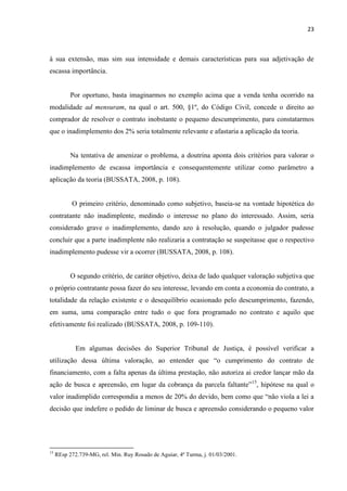 23
à sua extensão, mas sim sua intensidade e demais características para sua adjetivação de
escassa importância.
Por oportuno, basta imaginarmos no exemplo acima que a venda tenha ocorrido na
modalidade ad mensuram, na qual o art. 500, §1º, do Código Civil, concede o direito ao
comprador de resolver o contrato inobstante o pequeno descumprimento, para constatarmos
que o inadimplemento dos 2% seria totalmente relevante e afastaria a aplicação da teoria.
Na tentativa de amenizar o problema, a doutrina aponta dois critérios para valorar o
inadimplemento de escassa importância e consequentemente utilizar como parâmetro a
aplicação da teoria (BUSSATA, 2008, p. 108).
O primeiro critério, denominado como subjetivo, baseia-se na vontade hipotética do
contratante não inadimplente, medindo o interesse no plano do interessado. Assim, seria
considerado grave o inadimplemento, dando azo à resolução, quando o julgador pudesse
concluir que a parte inadimplente não realizaria a contratação se suspeitasse que o respectivo
inadimplemento pudesse vir a ocorrer (BUSSATA, 2008, p. 108).
O segundo critério, de caráter objetivo, deixa de lado qualquer valoração subjetiva que
o próprio contratante possa fazer do seu interesse, levando em conta a economia do contrato, a
totalidade da relação existente e o desequilíbrio ocasionado pelo descumprimento, fazendo,
em suma, uma comparação entre tudo o que fora programado no contrato e aquilo que
efetivamente foi realizado (BUSSATA, 2008, p. 109-110).
Em algumas decisões do Superior Tribunal de Justiça, é possível verificar a
utilização dessa última valoração, ao entender que “o cumprimento do contrato de
financiamento, com a falta apenas da última prestação, não autoriza ai credor lançar mão da
ação de busca e apreensão, em lugar da cobrança da parcela faltante”15
, hipótese na qual o
valor inadimplido correspondia a menos de 20% do devido, bem como que “não viola a lei a
decisão que indefere o pedido de liminar de busca e apreensão considerando o pequeno valor
15
REsp 272.739-MG, rel. Min. Ruy Rosado de Aguiar, 4ª Turma, j. 01/03/2001.
 