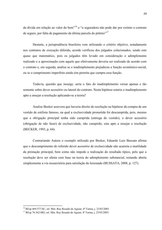 24
da dívida em relação ao valor do bem”16
e “a seguradora não pode dar por extinto o contrato
de seguro, por falta de pagamento da última parcela do prêmio”17
Destarte, a jurisprudência brasileira vem utilizando o critério objetivo, notadamente
nos contratos de execução diferida, acorde verificou dos julgados colacionados, sendo este
quase que matemático, pois os julgados têm levado em consideração o adimplemento
realizado e a aproximação com aquele que efetivamente deveria ser realizado de acordo com
o contrato e, em seguida, analisa se o inadimplemento prejudicou a função econômico-social,
ou se o cumprimento imperfeito ainda sim permita que cumpra essa função.
Todavia, questão que insurge, seria o fato do inadimplemento versar apenas e tão
somente sobre dever acessório ou lateral do contrato. Nesta hipótese estaria o inadimplemento
apto a ensejar a resolução aplicando-se a teoria?
Analise Becker assevera que haveria direito de resolução na hipótese da compra de um
vestido de estilista famoso, na qual a exclusividade prometida foi descumprida, pois, mesmo
que a obrigação principal tenha sido cumprida (entrega do vestido), o dever acessório
(obrigação de não fazer) de exclusividade, não cumprido, esta apto a ensejar a resolução
(BECKER, 1993, p. 64).
Contrariando Autora o exemplo utilizado por Becker, Eduardo Luiz Bussata afirma
que o descumprimento do referido dever acessório de exclusividade não acarreta a inutilidade
da prestação principal, bem como não impede a realização do resultado típico, pelo que a
resolução deve ser afasta com base na teoria do adimplemento substancial, restando aberta
simplesmente a via ressarcitória para satisfação do lesionado (BUSSATA, 2008, p. 127).
16
REsp 469.577-SC, rel. Min. Ruy Rosado de Aguiar, 4ª Turma, j. 25/03/2003.
17
REsp 76.362-MG, rel. Min. Ruy Rosado de Aguiar, 4ª Turma, j. 25/03/2003.
 