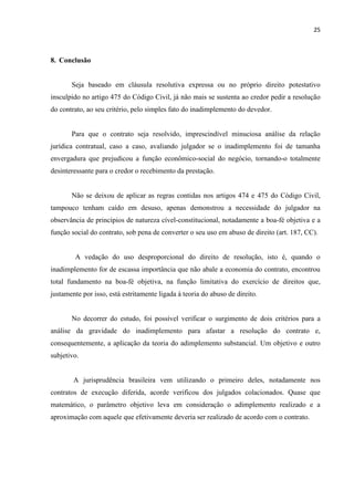25
8. Conclusão
Seja baseado em cláusula resolutiva expressa ou no próprio direito potestativo
insculpido no artigo 475 do Código Civil, já não mais se sustenta ao credor pedir a resolução
do contrato, ao seu critério, pelo simples fato do inadimplemento do devedor.
Para que o contrato seja resolvido, imprescindível minuciosa análise da relação
jurídica contratual, caso a caso, avaliando julgador se o inadimplemento foi de tamanha
envergadura que prejudicou a função econômico-social do negócio, tornando-o totalmente
desinteressante para o credor o recebimento da prestação.
Não se deixou de aplicar as regras contidas nos artigos 474 e 475 do Código Civil,
tampouco tenham caído em desuso, apenas demonstrou a necessidade do julgador na
observância de princípios de natureza cível-constitucional, notadamente a boa-fé objetiva e a
função social do contrato, sob pena de converter o seu uso em abuso de direito (art. 187, CC).
A vedação do uso desproporcional do direito de resolução, isto é, quando o
inadimplemento for de escassa importância que não abale a economia do contrato, encontrou
total fundamento na boa-fé objetiva, na função limitativa do exercício de direitos que,
justamente por isso, está estritamente ligada à teoria do abuso de direito.
No decorrer do estudo, foi possível verificar o surgimento de dois critérios para a
análise da gravidade do inadimplemento para afastar a resolução do contrato e,
consequentemente, a aplicação da teoria do adimplemento substancial. Um objetivo e outro
subjetivo.
A jurisprudência brasileira vem utilizando o primeiro deles, notadamente nos
contratos de execução diferida, acorde verificou dos julgados colacionados. Quase que
matemático, o parâmetro objetivo leva em consideração o adimplemento realizado e a
aproximação com aquele que efetivamente deveria ser realizado de acordo com o contrato.
 