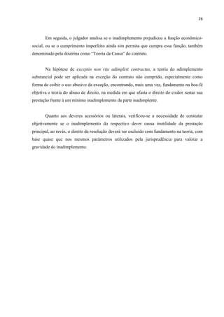26
Em seguida, o julgador analisa se o inadimplemento prejudicou a função econômico-
social, ou se o cumprimento imperfeito ainda sim permita que cumpra essa função, também
denominado pela doutrina como “Teoria da Causa” do contrato.
Na hipótese de exceptio non rite adimpleti contractus, a teoria do adimplemento
substancial pode ser aplicada na exceção do contrato não cumprido, especialmente como
forma de coibir o uso abusivo da exceção, encontrando, mais uma vez, fundamento na boa-fé
objetiva e teoria do abuso de direito, na medida em que afasta o direito do credor sustar sua
prestação frente à um mínimo inadimplemento da parte inadimplente.
Quanto aos deveres acessórios ou laterais, verificou-se a necessidade de constatar
objetivamente se o inadimplemento do respectivo dever causa inutilidade da prestação
principal, ao revés, o direito de resolução deverá ser excluído com fundamento na teoria, com
base quase que nos mesmos parâmetros utilizados pela jurisprudência para valorar a
gravidade do inadimplemento.
 