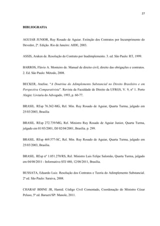 27
BIBLIOGRAFIA
AGUIAR JUNIOR, Ruy Rosado de Aguiar. Extinção dos Contratos por Incumprimento do
Devedor, 2ª. Edição. Rio de Janeiro: AIDE, 2003.
ASSIS, Araken de. Resolução do Contrato por Inadimplemento. 3. ed. São Paulo: RT, 1999.
BARROS, Flávio A. Monteiro de. Manual de direito civil, direito das obrigações e contratos.
2. Ed. São Paulo: Método, 2008.
BECKER, Anelise. “A Doutrina do Adimplemento Substancial no Direito Brasileiro e em
Perspectiva Comparativista”. Revista da Faculdade de Direito da UFRGS, V. 9, nº 1. Porto
Alegre: Livraria do Advogado, 1993, p. 60-77.
BRASIL. REsp 76.362-MG, Rel. Min. Ruy Rosado de Aguiar, Quarta Turma, julgado em
25/03/2003, Brasília
BRASIL. REsp 272.739/MG, Rel. Ministro Ruy Rosado de Aguiar Junior, Quarta Turma,
julgado em 01/03/2001, DJ 02/04/2001, Brasília. p. 299.
BRASIL. REsp 469.577-SC, Rel. Min. Ruy Rosado de Aguiar, Quarta Turma, julgado em
25/03/2003, Brasília.
BRASIL. REsp nº 1.051.270/RS, Rel. Ministro Luis Felipe Salomão, Quarta Turma, julgado
em 04/08/2011 - Informativo STJ 480, 12/08/2011, Brasília.
BUSSATA, Eduardo Luiz. Resolução dos Contratos e Teoria do Adimplemento Substancial.
2ª ed. São Paulo: Saraiva, 2008.
CHARAF BDINE JR, Hamid. Código Civil Comentado, Coordenação do Ministro Cézar
Peluso, 5ª ed. Barueri/SP: Manole, 2011.
 