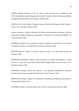 28
GOMES, Orlando. Contratos. 26. ed. rev., atual. e aum. de acordo com o Código Civil de
2002. Atualizadores Antônio Junqueira de Azevedo e Francisco Paulo De Crescenzo Marino.
Coordenador Edvaldo Brito. Rio de Janeiro: Forense, 2007.
GONÇALVES, Carlos Roberto. Sinopses Jurídicas, Direito das Obrigações, Parte Especial -
Tomo I, Vl. 6. São Paulo: Saraiva, 2004.
Gustavo Tepedino e Anderson Schreiber, Os Efeitos da Constituição em Relação à Cláusula
da Boa-fé no Código de Defesa do Consumidor e no Código Civil, in Revista da EMERJ, vol.
6, Rio de Janeiro, 2003.
MARQUES, Cláudia Lima. Contratos no Código de Defesa do Consumidor, o novo regime
de relações contratuais. 4. ed. São Paulo: Revista dos Tribunais, 2004.
MARTINS-COSTA, Judith. A boa-fé no direito privado. 1. ed. São Paulo: Revista dos
Tribunais, 2000
MONTEIRO, Washington de Barros. Curso de Direito civil: direito das obrigações, 2ª parte.
34. ed. rev. e atual. por Carlos Alberto Dabus Maluf e Regina Beatriz Tavares da Silva, vol. 5.
São Paulo: Saraiva, 2003.
NORONHA, Fernando. Direito dos Contratos e seus princípios fundamentais: autonomia
privada, boa-fé, justiça contratual. São Paulo: Revista dos Tribunais, 1994.
ROSENVALD, Nelson. Código Civil Comentado, Coordenação do Ministro Cézar Peluso, 5ª
ed. Barueri/SP: Manole, 2011.
TEPEDINO, Gustavo. Temas de Direito Civil, Tomo II. Rio de Janeiro: Renovar, 2006.
 