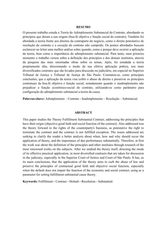 RESUMO
O presente trabalho estuda a Teoria do Adimplemento Substancial do Contrato, abordando os
princípios que deram a sua origem (boa-fé objetiva e função social do contrato). Também foi
abordada a teoria frente aos direitos da contraparte do negócio, como o direito potestativo de
resolução do contrato e a exceção do contrato não cumprido. Os pontos abordados buscam
esclarecer ao leitor uma melhor análise sobre quando, como e porque deve ocorrer a aplicação
da teoria, bem como a importância do adimplemento substancial. Para tanto, num primeiro
momento o trabalho versou sobre a definição dos princípios e dos demais institutos, através
da pesquisa das mais renomadas obras sobre os temas. Após, foi estudada a teoria
propriamente dita, direcionando o modo da sua efetiva aplicação prática, nos mais
diversificados contratos que são levados para discussão no judiciário, em especial no Superior
Tribunal de Justiça e Tribunal de Justiça de São Paulo. Constatou-se, como principais
conclusões, que a aplicação da teoria visa coibir o abuso de direito e preservar os princípios
contratuais da boa-fé objetiva e função social, notadamente quando o inadimplemento não
prejudicar a função econômico-social do contrato, utilizando-se como parâmetro para
configuração do adimplemento substancial a teoria da causa.
Palavras-chave: Adimplemento – Contrato - Inadimplemento – Resolução – Substancial.
ABSTRACT
This paper studies the Theory Fulfillment Substantial Contract, addressing the principles that
have their origin (objective good faith and social function of the contract). Also addressed was
the theory forward to the rights of the counterparty's business, as potestative the right to
terminate the contract and the contract is not fulfilled exception. The issues addressed are
seeking to clarify the reader a better analysis about when, how and why should occur the
application of theory, and the importance of due performance substantially. Therefore, at first
the work was about the definition of the principles and other institutes through research of the
most renowned works on the subjects. After we studied the theory itself, directing the mode
of its effective practical application, in most diversified contracts that are taken for discussion
in the judiciary, especially in the Superior Court of Justice and Court of São Paulo. It has, as
its main conclusions, that the application of the theory aims to curb the abuse of law and
preserve the principles of contractual good faith and objective social function, especially
when the default does not impair the function of the economic and social contract, using as a
parameter for setting fulfillment substantial cause theory.
Keywords: Fulfillment - Contract - Default - Resolution - Substantial.
 