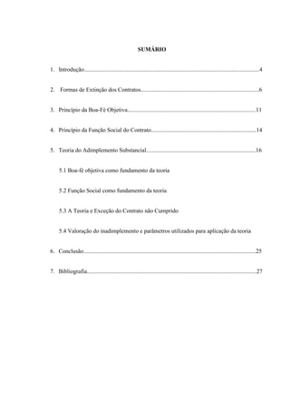 SUMÁRIO
1. Introdução........................................................................................................................4
2. Formas de Extinção dos Contratos.................................................................................6
3. Princípio da Boa-Fé Objetiva........................................................................................11
4. Princípio da Função Social do Contrato........................................................................14
5. Teoria do Adimplemento Substancial...........................................................................16
5.1 Boa-fé objetiva como fundamento da teoria
5.2 Função Social como fundamento da teoria
5.3 A Teoria e Exceção do Contrato não Cumprido
5.4 Valoração do inadimplemento e parâmetros utilizados para aplicação da teoria
6. Conclusão......................................................................................................................25
7. Bibliografia....................................................................................................................27
 
