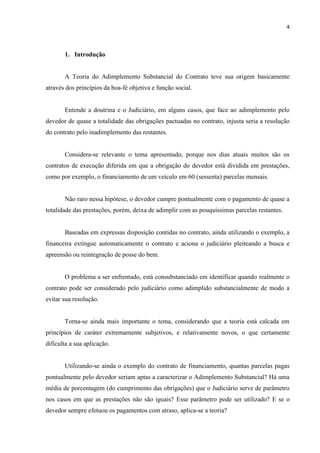 4
1. Introdução
A Teoria do Adimplemento Substancial do Contrato teve sua origem basicamente
através dos princípios da boa-fé objetiva e função social.
Entende a doutrina e o Judiciário, em alguns casos, que face ao adimplemento pelo
devedor de quase a totalidade das obrigações pactuadas no contrato, injusta seria a resolução
do contrato pelo inadimplemento das restantes.
Considera-se relevante o tema apresentado, porque nos dias atuais muitos são os
contratos de execução diferida em que a obrigação do devedor está dividida em prestações,
como por exemplo, o financiamento de um veículo em 60 (sessenta) parcelas mensais.
Não raro nessa hipótese, o devedor cumpre pontualmente com o pagamento de quase a
totalidade das prestações, porém, deixa de adimplir com as pouquíssimas parcelas restantes.
Baseadas em expressas disposição contidas no contrato, ainda utilizando o exemplo, a
financeira extingue automaticamente o contrato e aciona o judiciário pleiteando a busca e
apreensão ou reintegração de posse do bem.
O problema a ser enfrentado, está consubstanciado em identificar quando realmente o
contrato pode ser considerado pelo judiciário como adimplido substancialmente de modo a
evitar sua resolução.
Torna-se ainda mais importante o tema, considerando que a teoria está calcada em
princípios de caráter extremamente subjetivos, e relativamente novos, o que certamente
dificulta a sua aplicação.
Utilizando-se ainda o exemplo do contrato de financiamento, quantas parcelas pagas
pontualmente pelo devedor seriam aptas a caracterizar o Adimplemento Substancial? Há uma
média de porcentagem (do cumprimento das obrigações) que o Judiciário serve de parâmetro
nos casos em que as prestações não são iguais? Esse parâmetro pode ser utilizado? E se o
devedor sempre efetuou os pagamentos com atraso, aplica-se a teoria?
 
