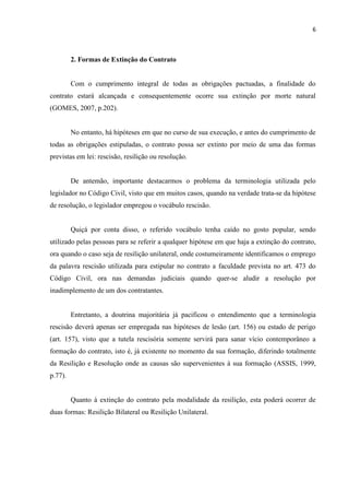 6
2. Formas de Extinção do Contrato
Com o cumprimento integral de todas as obrigações pactuadas, a finalidade do
contrato estará alcançada e consequentemente ocorre sua extinção por morte natural
(GOMES, 2007, p.202).
No entanto, há hipóteses em que no curso de sua execução, e antes do cumprimento de
todas as obrigações estipuladas, o contrato possa ser extinto por meio de uma das formas
previstas em lei: rescisão, resilição ou resolução.
De antemão, importante destacarmos o problema da terminologia utilizada pelo
legislador no Código Civil, visto que em muitos casos, quando na verdade trata-se da hipótese
de resolução, o legislador empregou o vocábulo rescisão.
Quiçá por conta disso, o referido vocábulo tenha caído no gosto popular, sendo
utilizado pelas pessoas para se referir a qualquer hipótese em que haja a extinção do contrato,
ora quando o caso seja de resilição unilateral, onde costumeiramente identificamos o emprego
da palavra rescisão utilizada para estipular no contrato a faculdade prevista no art. 473 do
Código Civil, ora nas demandas judiciais quando quer-se aludir a resolução por
inadimplemento de um dos contratantes.
Entretanto, a doutrina majoritária já pacificou o entendimento que a terminologia
rescisão deverá apenas ser empregada nas hipóteses de lesão (art. 156) ou estado de perigo
(art. 157), visto que a tutela rescisória somente servirá para sanar vício contemporâneo a
formação do contrato, isto é, já existente no momento da sua formação, diferindo totalmente
da Resilição e Resolução onde as causas são supervenientes à sua formação (ASSIS, 1999,
p.77).
Quanto à extinção do contrato pela modalidade da resilição, esta poderá ocorrer de
duas formas: Resilição Bilateral ou Resilição Unilateral.
 