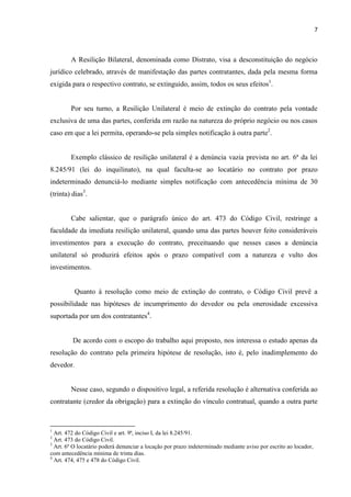 7
A Resilição Bilateral, denominada como Distrato, visa a desconstituição do negócio
jurídico celebrado, através de manifestação das partes contratantes, dada pela mesma forma
exigida para o respectivo contrato, se extinguido, assim, todos os seus efeitos1
.
Por seu turno, a Resilição Unilateral é meio de extinção do contrato pela vontade
exclusiva de uma das partes, conferida em razão na natureza do próprio negócio ou nos casos
caso em que a lei permita, operando-se pela simples notificação à outra parte2
.
Exemplo clássico de resilição unilateral é a denúncia vazia prevista no art. 6ª da lei
8.245/91 (lei do inquilinato), na qual faculta-se ao locatário no contrato por prazo
indeterminado denunciá-lo mediante simples notificação com antecedência mínima de 30
(trinta) dias3
.
Cabe salientar, que o parágrafo único do art. 473 do Código Civil, restringe a
faculdade da imediata resilição unilateral, quando uma das partes houver feito consideráveis
investimentos para a execução do contrato, preceituando que nesses casos a denúncia
unilateral só produzirá efeitos após o prazo compatível com a natureza e vulto dos
investimentos.
Quanto à resolução como meio de extinção do contrato, o Código Civil prevê a
possibilidade nas hipóteses de incumprimento do devedor ou pela onerosidade excessiva
suportada por um dos contratantes4
.
De acordo com o escopo do trabalho aqui proposto, nos interessa o estudo apenas da
resolução do contrato pela primeira hipótese de resolução, isto é, pelo inadimplemento do
devedor.
Nesse caso, segundo o dispositivo legal, a referida resolução é alternativa conferida ao
contratante (credor da obrigação) para a extinção do vínculo contratual, quando a outra parte
1
Art. 472 do Código Civil e art. 9ª, inciso I, da lei 8.245/91.
2
Art. 473 do Código Civil.
3
Art. 6º O locatário poderá denunciar a locação por prazo indeterminado mediante aviso por escrito ao locador,
com antecedência mínima de trinta dias.
4
Art. 474, 475 e 478 do Código Civil.
 