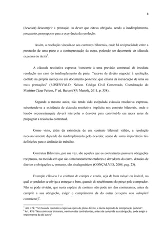 8
(devedor) descumprir a prestação ou dever que estava obrigada, sendo o inadimplemento,
porquanto, pressuposto para a ocorrência da resolução.
Assim, a resolução vincula-se aos contratos bilaterais, onde há reciprocidade entre a
prestação de uma parte e a contraprestação da outra, podendo ser decorrente de cláusula
expressa ou tácita5
.
A cláusula resolutiva expressa “concerne à uma previsão contratual de imediata
resolução em caso de inadimplemento da parte. Trata-se de direito negocial à resolução,
contido na própria avença ou em documento posterior, que emana da inexecução de uma ou
mais prestações” (ROSENVALD, Nelson. Código Civil Comentado, Coordenação do
Ministro Cézar Peluso, 5ª ed. Barueri/SP: Manole, 2011, p. 538).
Segundo o mesmo autor, não tendo sido estipulada cláusula resolutiva expressa,
subentende-se a existência de cláusula resolutiva implícita nos contrato bilaterais, onde o
lesado necessariamente deverá interpelar o devedor para constituí-lo em mora antes de
propugnar a resolução contratual.
Como visto, além da existência de um contrato bilateral válido, a resolução
necessariamente depende do inadimplemento pelo devedor, sendo de suma importância tais
definições para o deslinde do trabalho.
Contratos Bilaterais, por sua vez, são aqueles que os contratantes possuem obrigações
recíprocas, na medida em que são simultaneamente credores e devedores do outro, dotados de
direitos e obrigações e, portanto, são sinalagmáticos (GONÇALVES, 2004, pag. 23).
Exemplo clássico é o contrato de compra e venda, seja de bem móvel ou imóvel, no
qual o vendedor se obriga a entregar o bem, quando do recebimento do preço pelo comprador.
Não se pode olvidar, que nesta espécie de contrato não pode um dos contratantes, antes de
cumprir a sua obrigação, exigir o cumprimento da do outro (exceptio non adimpleti
contractus)6
.
5
Art. 474: “A Clausula resolutiva expressa opera de pleno direito; a tácita depende de interpelação judicial”.
6
Art. 476: “Nos contratos bilaterais, nenhum dos contratantes, antes de cumprida sua obrigação, pode exigir o
implemento da do outro”
 