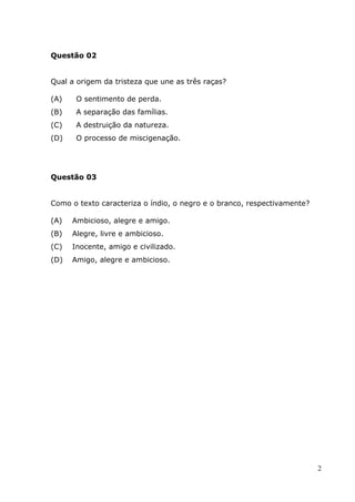 Questão 02


Qual a origem da tristeza que une as três raças?

(A)    O sentimento de perda.
(B)    A separação das famílias.
(C)    A destruição da natureza.
(D)    O processo de miscigenação.




Questão 03


Como o texto caracteriza o índio, o negro e o branco, respectivamente?

(A)   Ambicioso, alegre e amigo.
(B)   Alegre, livre e ambicioso.
(C)   Inocente, amigo e civilizado.
(D)   Amigo, alegre e ambicioso.




                                                                         2
 