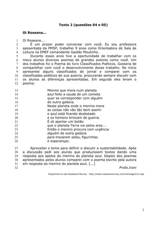 Texto 2 (questões 04 e 05)

     Oi Roseana...

 1   Oi Roseana...
 2        É um prazer poder conversar com você. Eu sou professora
 3   aposentada da PMSP, trabalhei 9 anos como Orientadora de Sala de
 4   Leitura na EMEF comandante Gastão Moutinho.
 5        Durante esses anos tive a oportunidade de trabalhar com os
 6   meus alunos diversos poemas de grandes autores como você. Um
 7   dos trabalhos foi o Poema do livro Classificados Poéticos. Gostaria de
 8   compartilhar com você o desenvolvimento desse trabalho. No início
 9   apresentei alguns classificados de jornal e comparei com os
10   classificados poéticos de sua autoria, procurando sempre discutir com
11   os alunos as diferenças apresentadas. Em seguida eles leram o
12   poema:

13                   Menino que mora num planeta
14                   azul feito a cauda de um cometa
15                   quer se corresponder com alguém
16                   de outra galáxia.
17                   Neste planeta onde o menino mora
18                   as coisas não vão tão bem assim:
19                   o azul está ficando desbotado
20                   e os homens brincam de guerra.
21                   É só apertar um botão
22                   que o planeta Terra vai pelos ares...
23                   Então o menino procura com urgência
24                   alguém de outra galáxia
25                   para trocarem selos, figurinhas
26                   e esperanças.

27       Aproveitei o tema para definir e discutir a sustentabilidade. Após
28   a discussão pedi aos alunos que produzissem textos dando uma
29   resposta aos apelos do menino do planeta azul. Depois dos poemas
30   apresentados pelos alunos comparei com o poema escrito pela autora
31   em resposta ao menino do planeta azul. [...]
32                                                                Profa.Irani
                     Disponível no site Rosseana Murray : http://www.roseanamurray.com/mensagem12.asp




                                                                                                   3
 
