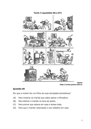 Texto 3 (questões 06 e 07)




                                                                    Quino
                                                  http://www.quino.com.ar

Questão 06

Por que a mulher fez um filme de suas atividades domésticas
                                                 domésticas?

(A)   Para mostrar ao marido que sabia operar a filmadora
                                                filmadora.
(B)   Para distrair o marido na hora do jantar
                                        jantar.
(C)   Para provar que estava em casa o tempo todo
                                             todo.
(D)   Para que o marido valorizasse o seu trabalho em casa
                                                      casa.




                                                                        5
 