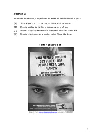 Questão 07

No último quadrinho, a expressão no rosto do marido revela o quê?

(A)   Ele se espantou com as roupas que a mulher usava
                   ou                               va.
(B)   Ele não gostou do jantar preparado pela mulher
                                              mulher.
(C)   Ele não imaginava o trabalho que dava arrumar uma casa.
(D)   Ele não imaginou que a mulher sabia filmar tão bem
                   nou                               bem.




                             Texto 4 (questão 08)




               disponível em: www.votoconsciente.org.br acesso em 07/09/2010




                                                                               6
 