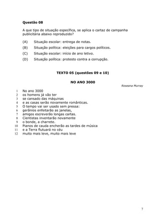 Questão 08

     A que tipo de situação específica, se aplica o cartaz de campanha
     publicitária abaixo reproduzido?

     (A)   Situação escolar: entrega de notas.
     (B)   Situação política: eleições para cargos políticos.
     (C)   Situação escolar: início de ano letivo.
     (D)   Situação política: protesto contra a corrupção.



                          TEXTO 05 (questões 09 e 10)

                                  NO ANO 3000
                                                                  Roseana Murray

 1   No ano 3000
 2   os homens já vão ter
 3   se cansado das máquinas
 4   e as casas serão novamente românticas.
 5   O tempo vai ser usado sem pressa:
 6   gerânios enfeitarão as janelas,
 7   amigos escreverão longas cartas.
 8   Cientistas inventarão novamente
 9   o bonde, a charrete.
10   Pianos de cauda encherão as tardes de música
11   e a Terra flutuará no céu
12   muito mais leve, muito mais leve




                                                                              7
 