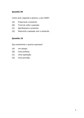 Questão 09


Como será, segundo o poema, o ano 3000?

(A)   Preservará o presente.
(B)   Trará de volta o passado.
(C)   Aperfeiçoará o presente.
(D)   Misturará o passado com o presente.



Questão 10


Que sentimento o poema expressa?

(A)   Um desejo.
(B)   Uma profecia.
(C)   Uma suposição.
(D)   Uma previsão.




                                            8
 