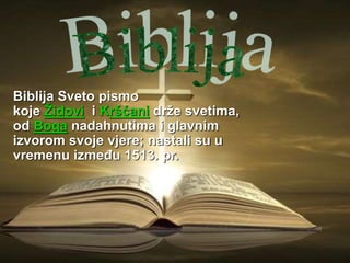 Biblija Sveto pismo
koje Židovi i Kršćani drže svetima,
od Boga nadahnutima i glavnim
izvorom svoje vjere; nastali su u
vremenu između 1513. pr.
 