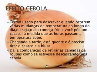  Termo usado para descrever quando ocorrem
várias mudanças de temperatura ao longo do
dia,ou seja,o dia começa frio e você põe um
casaco; à medida que as horas passam a
temperatura sobe.
 Chegando a tarde, está quente e é preciso
tirar o casaco e a blusa.
 Daí a comparação de retirar as camadas de
roupas como se estivesse descascando uma
cebola.
 