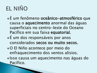 É um fenômeno oceânico-atmosférico que
causa o aquecimento anormal das águas
superficiais no centro-leste do Oceano
Pacífico em sua faixa equatorial.
É um dos responsáveis por anos
considerados secos ou muito secos.
O El Niño acontece por meio do
enfraquecimento dos ventos alísios.
Isso causa um aquecimento nas águas do
Pacífico.
 