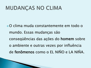 O clima muda constantemente em todo o
mundo. Essas mudanças são
conseqüências das ações do homem sobre
o ambiente e outras vezes por influência
de fenômenos como o EL NIÑO e LA NIÑA.
 