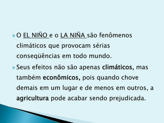  O EL NIÑO e o LA NIÑA são fenômenos
climáticos que provocam sérias
conseqüências em todo mundo.
 Seus efeitos não são apenas climáticos, mas
também econômicos, pois quando chove
demais em um lugar e de menos em outros, a
agricultura pode acabar sendo prejudicada.
 