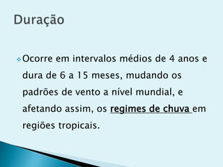 Ocorre em intervalos médios de 4 anos e
dura de 6 a 15 meses, mudando os
padrões de vento a nível mundial, e
afetando assim, os regimes de chuva em
regiões tropicais.
 